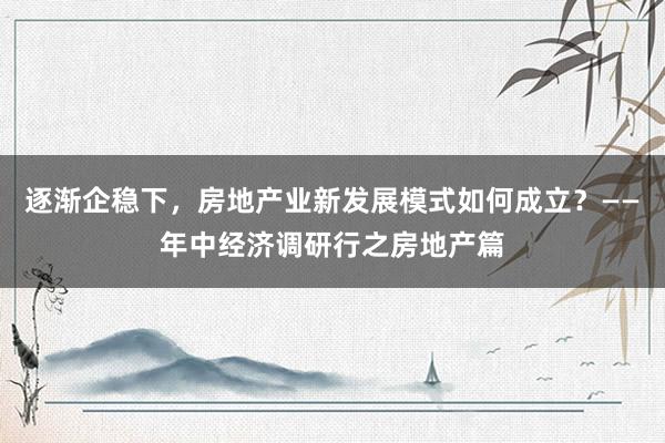 逐渐企稳下，房地产业新发展模式如何成立？——年中经济调研行之房地产篇