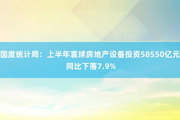 国度统计局：上半年寰球房地产设备投资58550亿元 同比下落7.9%