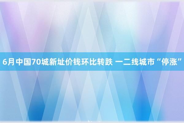 6月中国70城新址价钱环比转跌 一二线城市“停涨”