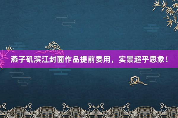 燕子矶滨江封面作品提前委用，实景超乎思象！