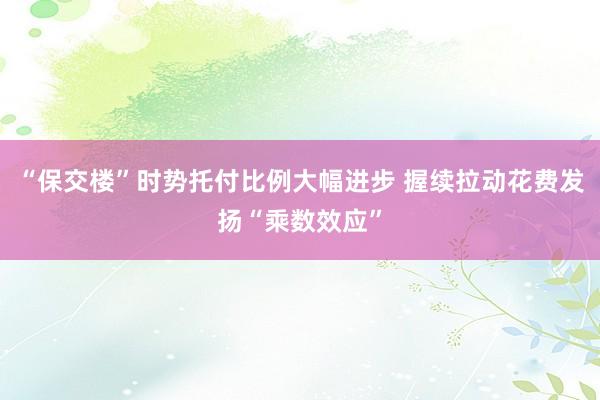 “保交楼”时势托付比例大幅进步 握续拉动花费发扬“乘数效应”