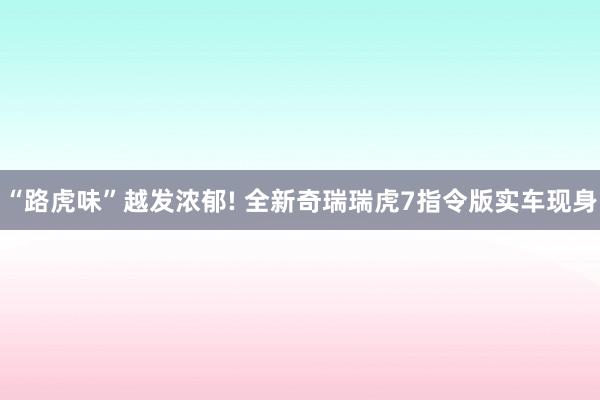 “路虎味”越发浓郁! 全新奇瑞瑞虎7指令版实车现身