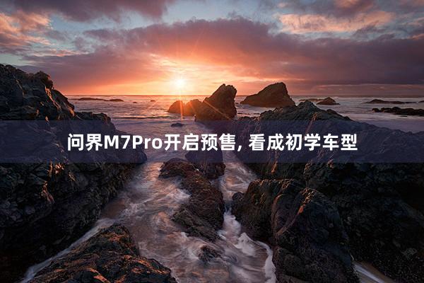 问界M7Pro开启预售, 看成初学车型