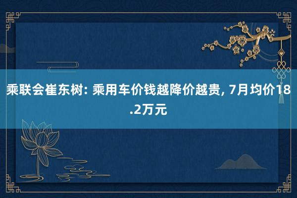 乘联会崔东树: 乘用车价钱越降价越贵, 7月均价18.2万元