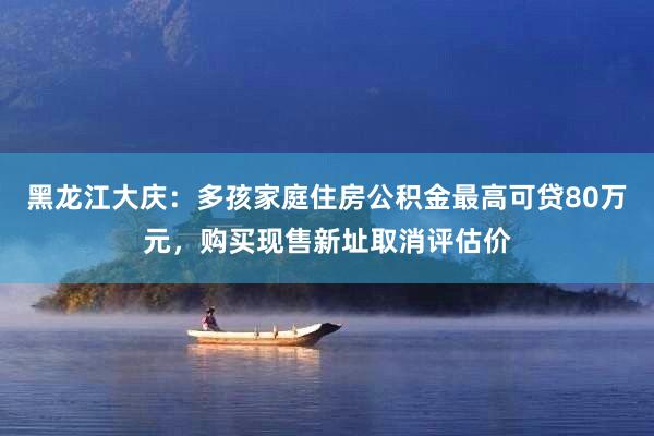 黑龙江大庆：多孩家庭住房公积金最高可贷80万元，购买现售新址取消评估价