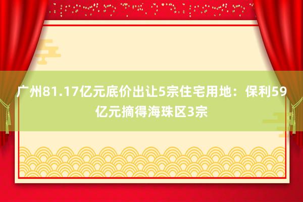 广州81.17亿元底价出让5宗住宅用地：保利59亿元摘得海珠区3宗