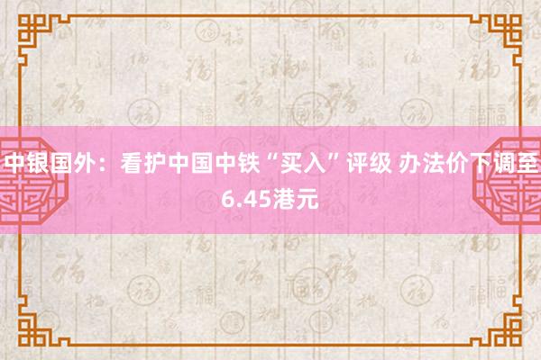 中银国外：看护中国中铁“买入”评级 办法价下调至6.45港元