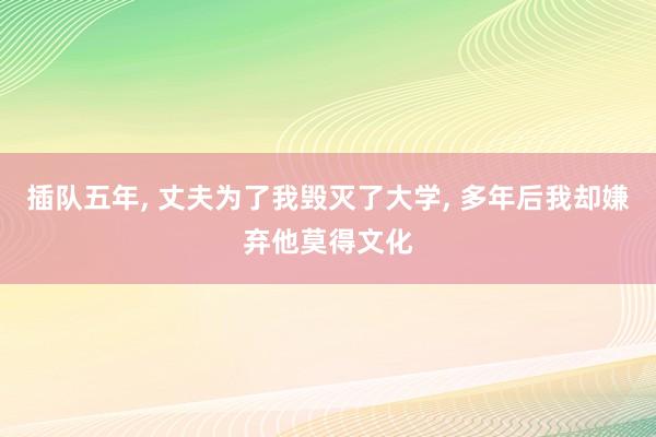 插队五年, 丈夫为了我毁灭了大学, 多年后我却嫌弃他莫得文化