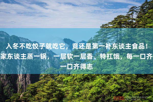 入冬不吃饺子就吃它，竟还是第一补东谈主食品！多为家东谈主蒸一锅，一层软一层香、特扛饿，每一口齐得志